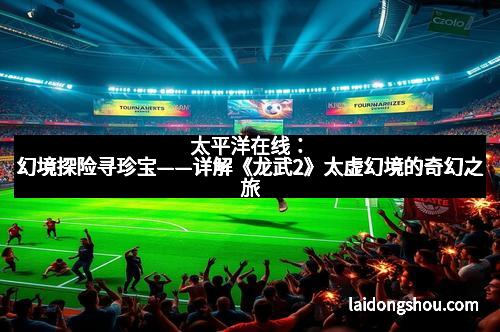 太平洋在线：幻境探险寻珍宝——详解《龙武2》太虚幻境的奇幻之旅