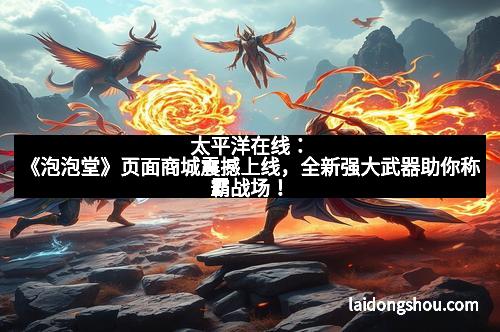 太平洋在线：《泡泡堂》页面商城震撼上线，全新强大武器助你称霸战场！