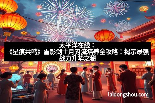 太平洋在线：《星痕共鸣》雷影剑士月刃流培养全攻略：揭示最强战力升华之秘